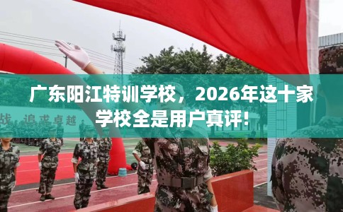 广东阳江特训学校，2026年这十家学校全是用户真评!