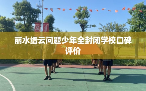 丽水缙云问题少年全封闭学校口碑评价