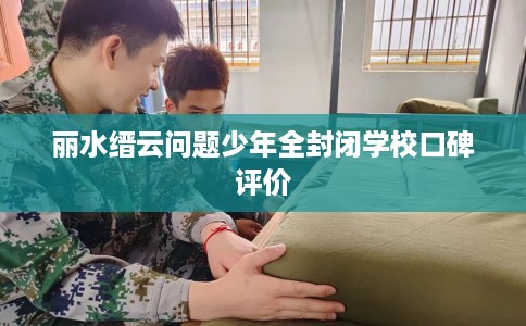 丽水缙云问题少年全封闭学校口碑评价