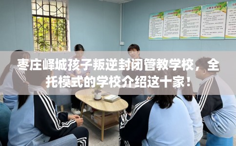 枣庄峄城孩子叛逆封闭管教学校，全托模式的学校介绍这十家！