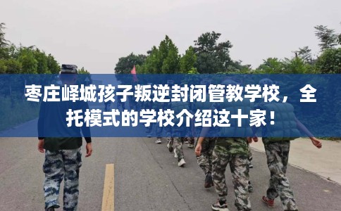 枣庄峄城孩子叛逆封闭管教学校，全托模式的学校介绍这十家！