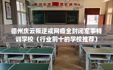 德州庆云叛逆戒网瘾全封闭军事特训学校（行业前十的学校推荐）