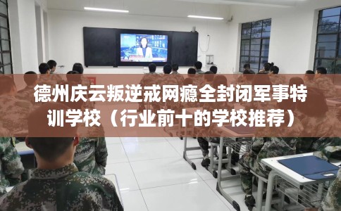德州庆云叛逆戒网瘾全封闭军事特训学校（行业前十的学校推荐）