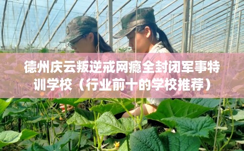德州庆云叛逆戒网瘾全封闭军事特训学校（行业前十的学校推荐）