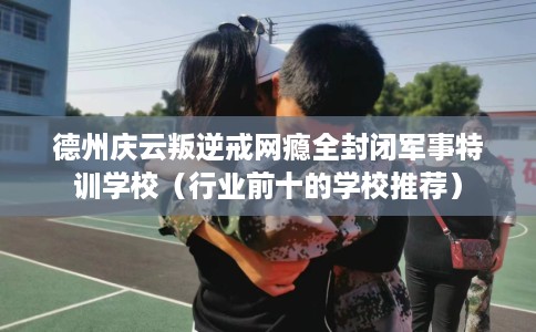 德州庆云叛逆戒网瘾全封闭军事特训学校（行业前十的学校推荐）