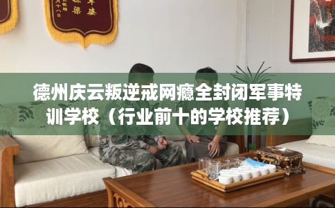 德州庆云叛逆戒网瘾全封闭军事特训学校（行业前十的学校推荐）