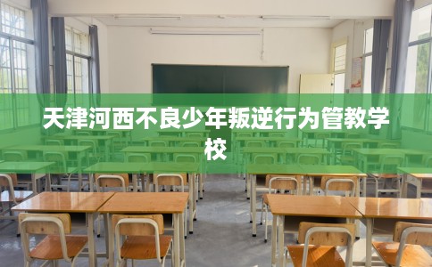 天津河西不良少年叛逆行为管教学校
