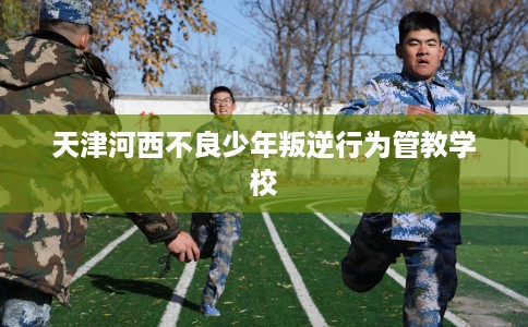 天津河西不良少年叛逆行为管教学校