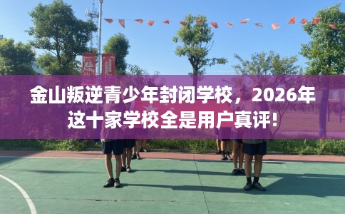 金山叛逆青少年封闭学校，2026年这十家学校全是用户真评!