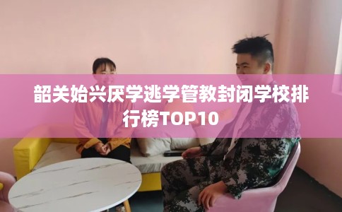韶关始兴厌学逃学管教封闭学校排行榜TOP10