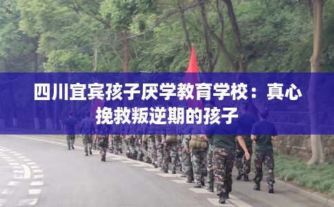 四川宜宾孩子厌学教育学校：真心挽救叛逆期的孩子