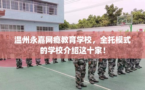 温州永嘉网瘾教育学校，全托模式的学校介绍这十家！
