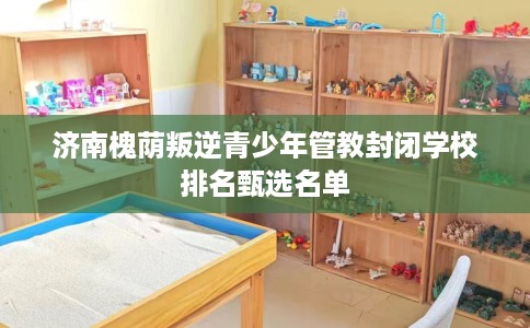 济南槐荫叛逆青少年管教封闭学校排名甄选名单