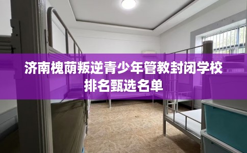 济南槐荫叛逆青少年管教封闭学校排名甄选名单