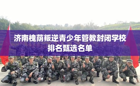 济南槐荫叛逆青少年管教封闭学校排名甄选名单