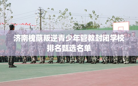 济南槐荫叛逆青少年管教封闭学校排名甄选名单