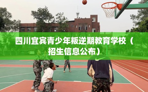 四川宜宾青少年叛逆期教育学校（招生信息公布）