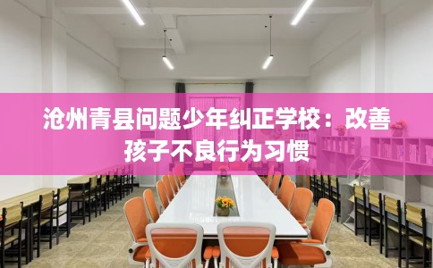 沧州青县问题少年纠正学校：改善孩子不良行为习惯
