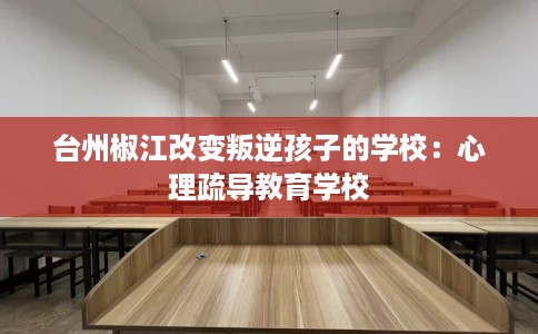 台州椒江改变叛逆孩子的学校：心理疏导教育学校