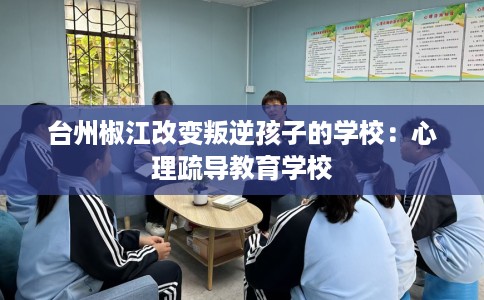 台州椒江改变叛逆孩子的学校：心理疏导教育学校