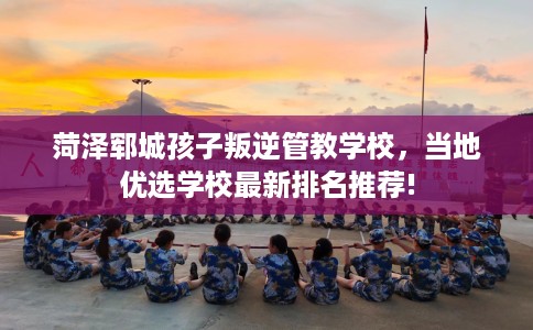 菏泽郓城孩子叛逆管教学校，当地优选学校最新排名推荐!