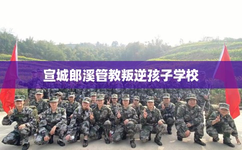 宣城郎溪管教叛逆孩子学校