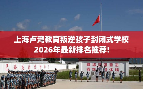 上海卢湾教育叛逆孩子封闭式学校2026年最新排名推荐!