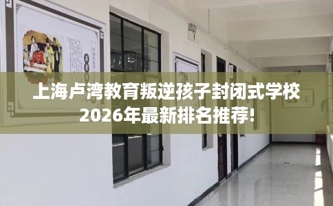 上海卢湾教育叛逆孩子封闭式学校2026年最新排名推荐!