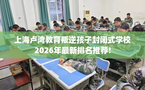 上海卢湾教育叛逆孩子封闭式学校2026年最新排名推荐!