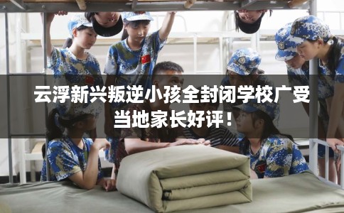 云浮新兴叛逆小孩全封闭学校广受当地家长好评！
