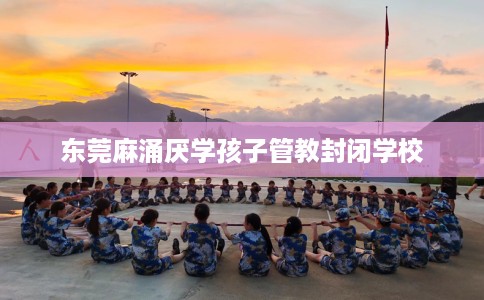 东莞麻涌厌学孩子管教封闭学校