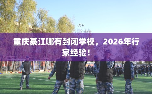 重庆綦江哪有封闭学校，2026年行家经验！