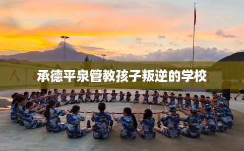 承德平泉管教孩子叛逆的学校