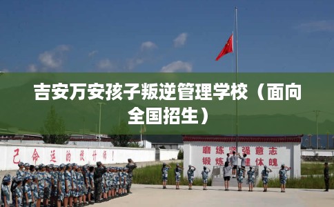 吉安万安孩子叛逆管理学校（面向全国招生）