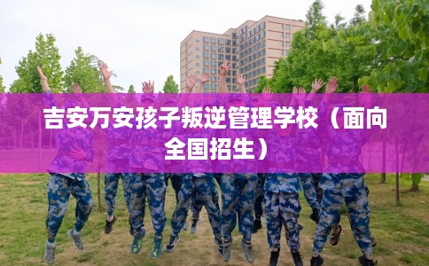 吉安万安孩子叛逆管理学校（面向全国招生）