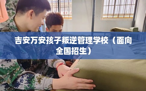 吉安万安孩子叛逆管理学校（面向全国招生）