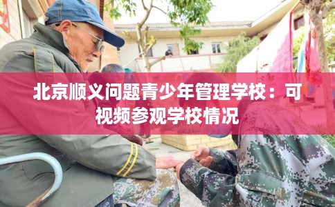 北京顺义问题青少年管理学校：可视频参观学校情况
