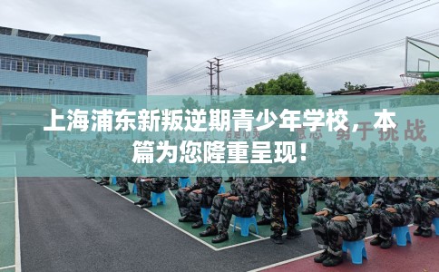 上海浦东新叛逆期青少年学校，本篇为您隆重呈现！
