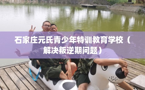 石家庄元氏青少年特训教育学校（解决叛逆期问题）