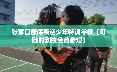 张家口康保叛逆少年特训学校（可随时到校免费参观）