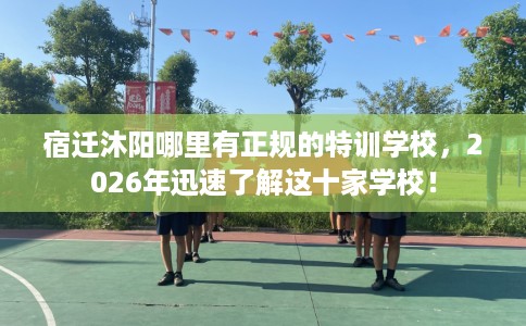 宿迁沐阳哪里有正规的特训学校，2026年迅速了解这十家学校！