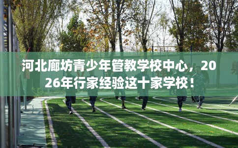 河北廊坊青少年管教学校中心，2026年行家经验这十家学校！