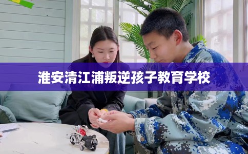 淮安清江浦叛逆孩子教育学校