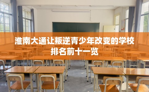 淮南大通让叛逆青少年改变的学校排名前十一览