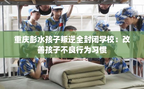 重庆彭水孩子叛逆全封闭学校：改善孩子不良行为习惯