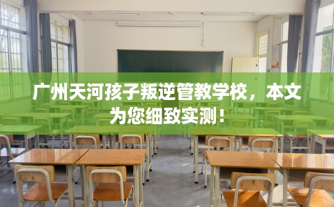 广州天河孩子叛逆管教学校，本文为您细致实测！