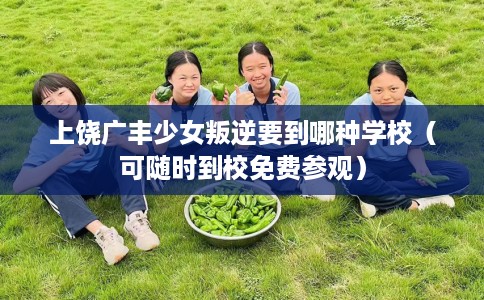上饶广丰少女叛逆要到哪种学校（可随时到校免费参观）