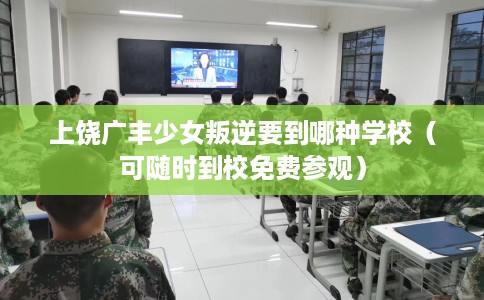 上饶广丰少女叛逆要到哪种学校（可随时到校免费参观）