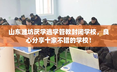 山东潍坊厌学逃学管教封闭学校，良心分享十家不错的学校！