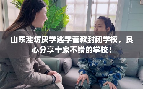 山东潍坊厌学逃学管教封闭学校，良心分享十家不错的学校！